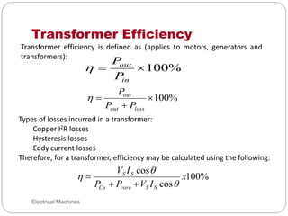 Transformer Efficiency
Electrical Machines
Transformer efficiency is defined as (applies to motors, generators and
transformers):
%
100


in
out
P
P

%
100



loss
out
out
P
P
P

Types of losses incurred in a transformer:
Copper I2R losses
Hysteresis losses
Eddy current losses
Therefore, for a transformer, efficiency may be calculated using the following:
%
100
cos
cos
x
I
V
P
P
I
V
S
S
core
Cu
S
S






 