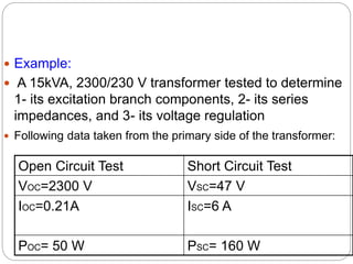  Example:
 A 15kVA, 2300/230 V transformer tested to determine
1- its excitation branch components, 2- its series
impedances, and 3- its voltage regulation
 Following data taken from the primary side of the transformer:
Open Circuit Test Short Circuit Test
VOC=2300 V VSC=47 V
IOC=0.21A ISC=6 A
POC= 50 W PSC= 160 W
 