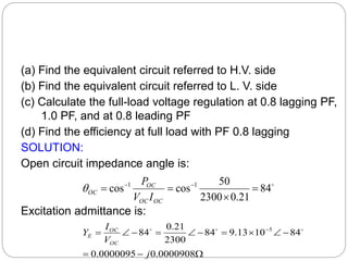 (a) Find the equivalent circuit referred to H.V. side
(b) Find the equivalent circuit referred to L. V. side
(c) Calculate the full-load voltage regulation at 0.8 lagging PF,
1.0 PF, and at 0.8 leading PF
(d) Find the efficiency at full load with PF 0.8 lagging
SOLUTION:
Open circuit impedance angle is:
Excitation admittance is:

84
21
.
0
2300
50
cos
cos 1
1



 

OC
OC
OC
OC
I
V
P













 
0000908
.
0
0000095
.
0
84
10
13
.
9
84
2300
21
.
0
84 5
j
V
I
Y
OC
OC
E



 