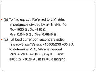  (b) To find eq. cct. Referred to L.V. side,
impedances divided by a²=NP/NS=10
RC=1050 Ω , XM=110 Ω
Req=0.0445 Ω , Xeq=0.0645 Ω
 (c) full load current on secondary side:
IS,rated=Srated/ VS,rated=15000/230 =65.2 A
To determine V.R., VP/ a is needed
VP/a = VS + Req IS + j Xeq IS , and:
IS=65.2/_-36.9◦ A , at PF=0.8 lagging
 