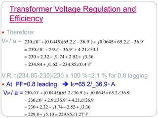 Transformer Voltage Regulation and
Efficiency
 Therefore:
VP / a =
V.R.=(234.85-230)/230 x 100 %=2.1 % for 0.8 lagging
 At PF=0.8 leading  IS=65.2/_36.9◦ A
VP / a =
V
j
j
j
j






4
.
0
85
.
234
62
.
1
84
.
234
36
.
3
52
.
2
74
.
1
32
.
2
230
1
.
53
21
.
4
9
.
36
9
.
2
0
230
9
.
36
2
.
65
0645
.
0
)
9
.
36
2
.
65
)(
0445
.
0
(
0
230
























V
j
j
j
j






27
.
1
85
.
229
10
.
5
8
.
229
36
.
3
52
.
2
74
.
1
32
.
2
230
9
.
126
21
.
4
9
.
36
9
.
2
0
230
9
.
36
2
.
65
0645
.
0
)
9
.
36
2
.
65
)(
0445
.
0
(
0
230





















 