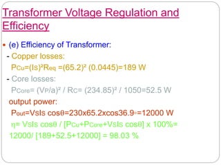 Transformer Voltage Regulation and
Efficiency
 (e) Efficiency of Transformer:
- Copper losses:
PCu=(IS)²Req =(65.2)² (0.0445)=189 W
- Core losses:
PCore= (VP/a)² / RC= (234.85)² / 1050=52.5 W
output power:
Pout=VSIS cosθ=230x65.2xcos36.9◦=12000 W
η= VSIS cosθ / [PCu+PCore+VSIS cosθ] x 100%=
12000/ [189+52.5+12000] = 98.03 %
 