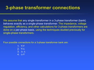 3-phase transformer connections
We assume that any single transformer in a 3-phase transformer (bank)
behaves exactly as a single-phase transformer. The impedance, voltage
regulation, efficiency, and other calculations for 3-phase transformers are
done on a per-phase basis, using the techniques studied previously for
single-phase transformers.
Four possible connections for a 3-phase transformer bank are:
1. Y-Y
2. Y-
3. - 
4. -Y
 