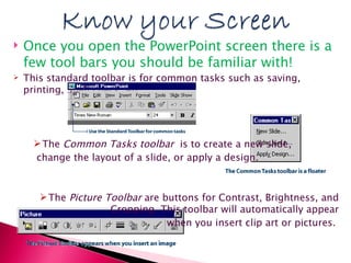 Once you open the PowerPoint screen there is a few tool bars you should be familiar with!  This standard toolbar is for common tasks such as saving, printing, Spell check, etc. The  Common Tasks toolbar   is to create a new slide, change the layout of a slide, or apply a design.  The  Picture Toolbar  are buttons for Contrast, Brightness, and Cropping. This toolbar will automatically appear when you insert clip art or pictures.  
