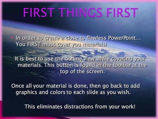 In order to create a close to flawless PowerPoint… You FIRST must cover you materials!  It is best to use the outline view while covering your materials. This button is found in the toolbar at the top of the screen. Once all your material is done, then go back to add graphics and colors to each slide as you wish. This eliminates distractions from your work! 