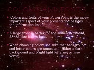 Colors and fonts of your PowerPoint is the most important aspect of your presentation besides the information itself!  A large front is better for the audience to read, 28-32 size font is best. When choosing colors, be sure that background and letter colors are opposites!  Either a dark background and bright light lettering or vise versa! 