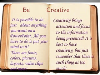 It is possible to do just  about anything you want on a PowerPoint. All you have to do is put your mind to it!  There are fonts, colors, pictures, layouts, video clips and more!  Creativity brings attention and focus to the information being presented! It is best to have creativity, but just remember that there is such thing as too much!  