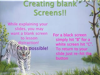 While explaining your slides, you may want a blank screen to lesson distraction!  It is possible! For a black screen simply hit “B” for a white screen hit “C”. To return to your slide just re-hit the button 