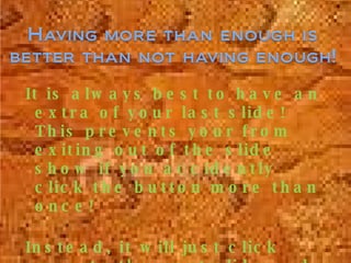 It is always best to have an extra of your last slide! This prevents your from exiting out of the slide show if you accidently click the button more than once! Instead, it will just click over to the next slide and no body will ever know! 