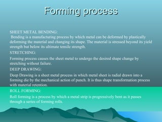 Forming processForming process
SHEET METAL BENDING:
Bending is a manufacturing process by which metal can be deformed by plastically
deforming the material and changing its shape. The material is stressed beyond its yield
strength but below its ultimate tensile strength.
STRETCHING:
Forming process causes the sheet metal to undergo the desired shape change by
stretching without failure.
DEEP DRAWING:
Deep Drawing is a sheet metal process in which metal sheet is radial drawn into a
forming die by the mechanical action of punch. It is thus shape transformation process
with material retention.
ROLL FORMING:
Roll forming is a process by which a metal strip is progressively bent as it passes
through a series of forming rolls.
 