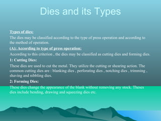 Dies and its Types
Types of dies:
The dies may be classified according to the type of press operation and according to
the method of operation.
(A): According to type of press operation:
According to this criterion , the dies may be classified as cutting dies and forming dies.
1: Cutting Dies:
These dies are used to cut the metal. They utilize the cutting or shearing action. The
common cutting dies are : blanking dies , perforating dies , notching dies , trimming ,
shaving and nibbling dies.
2: Forming Dies:
These dies change the appearance of the blank without removing any stock. Theses
dies include bending, drawing and squeezing dies etc.
 