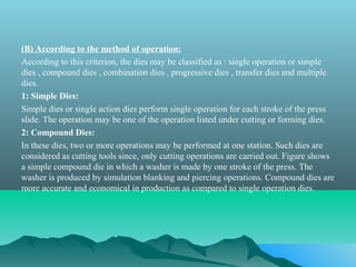 (B) According to the method of operation:
According to this criterion, the dies may be classified as : single operation or simple
dies , compound dies , combination dies , progressive dies , transfer dies and multiple
dies.
1: Simple Dies:
Simple dies or single action dies perform single operation for each stroke of the press
slide. The operation may be one of the operation listed under cutting or forming dies.
2: Compound Dies:
In these dies, two or more operations may be performed at one station. Such dies are
considered as cutting tools since, only cutting operations are carried out. Figure shows
a simple compound die in which a washer is made by one stroke of the press. The
washer is produced by simulation blanking and piercing operations. Compound dies are
more accurate and economical in production as compared to single operation dies.
 
