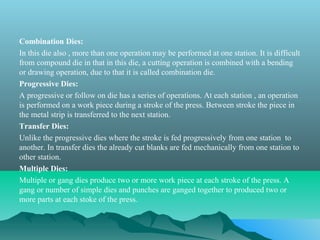 Combination Dies:
In this die also , more than one operation may be performed at one station. It is difficult
from compound die in that in this die, a cutting operation is combined with a bending
or drawing operation, due to that it is called combination die.
Progressive Dies:
A progressive or follow on die has a series of operations. At each station , an operation
is performed on a work piece during a stroke of the press. Between stroke the piece in
the metal strip is transferred to the next station.
Transfer Dies:
Unlike the progressive dies where the stroke is fed progressively from one station to
another. In transfer dies the already cut blanks are fed mechanically from one station to
other station.
Multiple Dies:
Multiple or gang dies produce two or more work piece at each stroke of the press. A
gang or number of simple dies and punches are ganged together to produced two or
more parts at each stoke of the press.
 