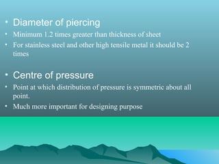 • Diameter of piercing
• Minimum 1.2 times greater than thickness of sheet
• For stainless steel and other high tensile metal it should be 2
times
• Centre of pressure
• Point at which distribution of pressure is symmetric about all
point.
• Much more important for designing purpose
 