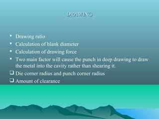 DRAWINGDRAWING
 Drawing ratio
 Calculation of blank diameter
 Calculation of drawing force
 Two main factor will cause the punch in deep drawing to draw
the metal into the cavity rather than shearing it.
 Die corner radius and punch corner radius
 Amount of clearance
 