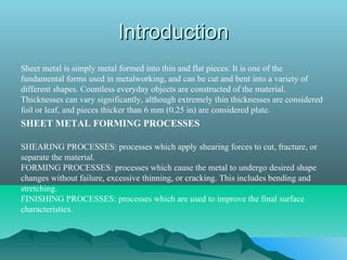 IntroductionIntroduction
Sheet metal is simply metal formed into thin and flat pieces. It is one of the
fundamental forms used in metalworking, and can be cut and bent into a variety of
different shapes. Countless everyday objects are constructed of the material.
Thicknesses can vary significantly, although extremely thin thicknesses are considered
foil or leaf, and pieces thicker than 6 mm (0.25 in) are considered plate.
SHEET METAL FORMING PROCESSES
SHEARING PROCESSES: processes which apply shearing forces to cut, fracture, or
separate the material.
FORMING PROCESSES: processes which cause the metal to undergo desired shape
changes without failure, excessive thinning, or cracking. This includes bending and
stretching.
FINISHING PROCESSES: processes which are used to improve the final surface
characteristics.
 