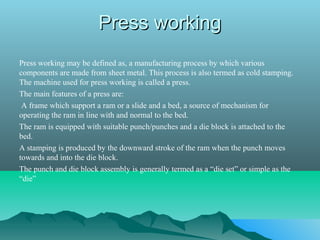 Press workingPress working
Press working may be defined as, a manufacturing process by which various
components are made from sheet metal. This process is also termed as cold stamping.
The machine used for press working is called a press.
The main features of a press are:
A frame which support a ram or a slide and a bed, a source of mechanism for
operating the ram in line with and normal to the bed.
The ram is equipped with suitable punch/punches and a die block is attached to the
bed.
A stamping is produced by the downward stroke of the ram when the punch moves
towards and into the die block.
The punch and die block assembly is generally termed as a “die set” or simple as the
“die”
 