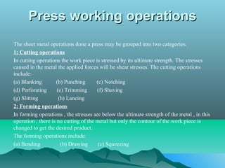 Press working operationsPress working operations
The sheet metal operations done a press may be grouped into two categories.
1: Cutting operations
In cutting operations the work piece is stressed by its ultimate strength. The stresses
caused in the metal the applied forces will be shear stresses. The cutting operations
include:
(a) Blanking (b) Punching (c) Notching
(d) Perforating (e) Trimming (f) Shaving
(g) Slitting (h) Lancing
2: Forming operations
In forming operations , the stresses are below the ultimate strength of the metal , in this
operation , there is no cutting of the metal but only the contour of the work piece is
changed to get the desired product.
The forming operations include:
(a) Bending (b) Drawing (c) Squeezing
 
