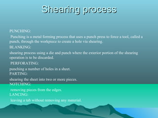 Shearing processShearing process
PUNCHING:
Punching is a metal forming process that uses a punch press to force a tool, called a
punch, through the workpiece to create a hole via shearing.
BLANKING:
shearing process using a die and punch where the exterior portion of the shearing
operation is to be discarded.
PERFORATING:
punching a number of holes in a sheet.
PARTING:
shearing the sheet into two or more pieces.
NOTCHING:
removing pieces from the edges.
LANCING:
leaving a tab without removing any material.
 
