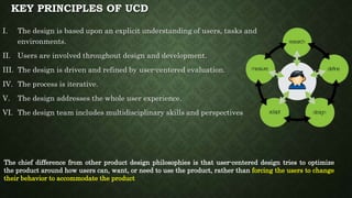 KEY PRINCIPLES OF UCD
I. The design is based upon an explicit understanding of users, tasks and
environments.
II. Users are involved throughout design and development.
III. The design is driven and refined by user-centered evaluation.
IV. The process is iterative.
V. The design addresses the whole user experience.
VI. The design team includes multidisciplinary skills and perspectives
The chief difference from other product design philosophies is that user-centered design tries to optimize
the product around how users can, want, or need to use the product, rather than forcing the users to change
their behavior to accommodate the product
 