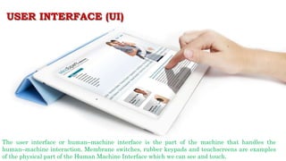USER INTERFACE (UI)
The user interface or human–machine interface is the part of the machine that handles the
human–machine interaction. Membrane switches, rubber keypads and touchscreens are examples
of the physical part of the Human Machine Interface which we can see and touch.
 