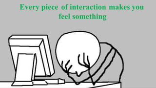 Every piece of interaction makes you
feel something
 
