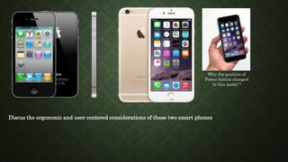 Discus the ergonomic and user centered considerations of these two smart phones
Why the position of
Power button changed
in this model ?
 