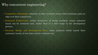 • Competitive Advantage- reduction in time to market means that businesses gain an
edge over their competitors.
• Enhanced Productivity- earlier discoveries of design problems means potential
issues can be corrected soon, rather than at a later stage in the development
process.
• Decrease Design and Development Time- make products which match their
customer’s needs, in less time and at a reduced cost
Why concurrent engineering?
 