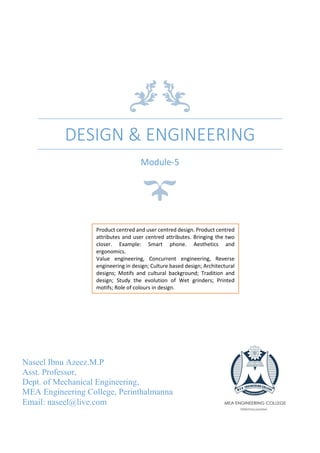DESIGN & ENGINEERING
Module-5
Naseel Ibnu Azeez.M.P
Asst. Professor,
Dept. of Mechanical Engineering,
MEA Engineering College, Perinthalmanna
Email: naseel@live.com
Product centred and user centred design. Product centred
attributes and user centred attributes. Bringing the two
closer. Example: Smart phone. Aesthetics and
ergonomics.
Value engineering, Concurrent engineering, Reverse
engineering in design; Culture based design; Architectural
designs; Motifs and cultural background; Tradition and
design; Study the evolution of Wet grinders; Printed
motifs; Role of colours in design.
 