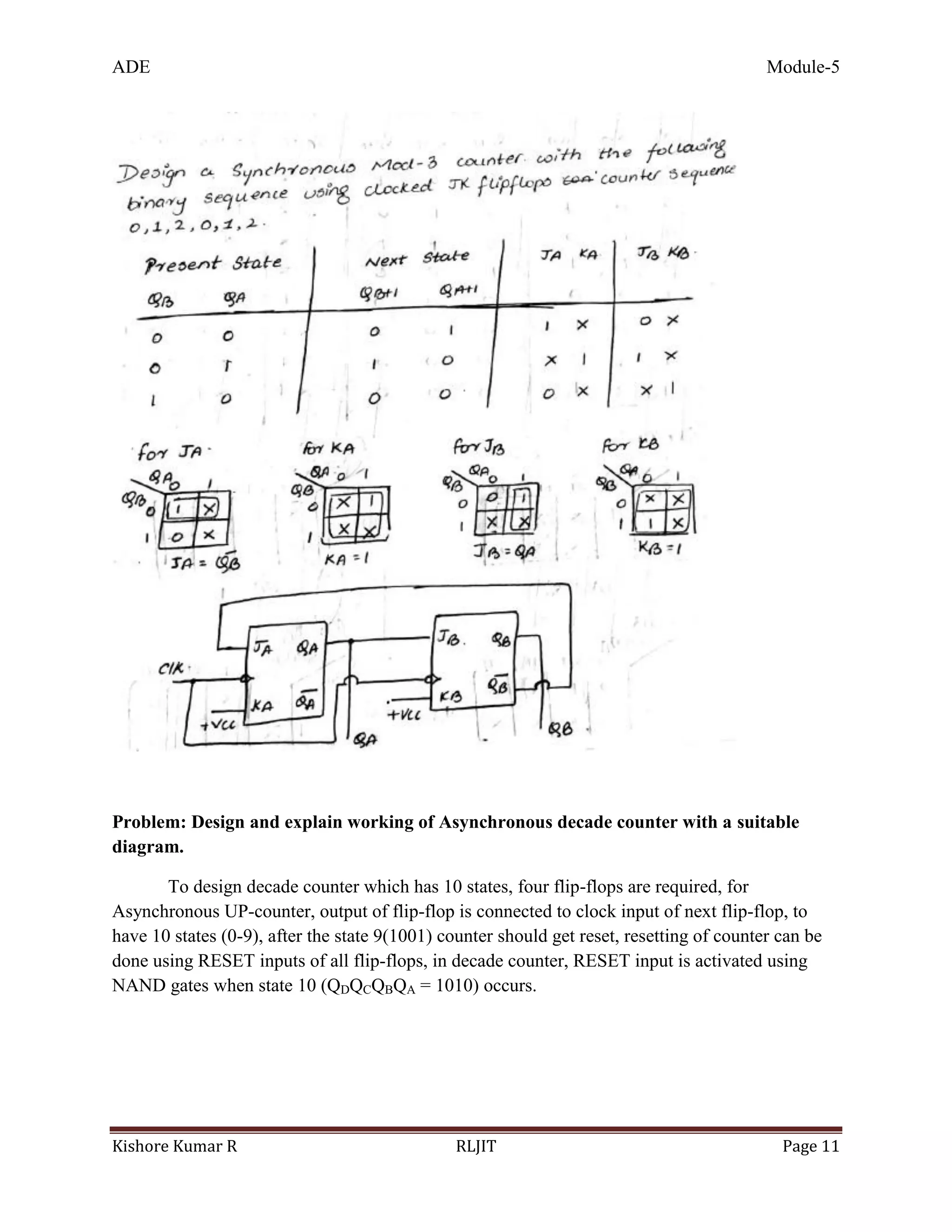 ADE Module-5
Kishore Kumar R RLJIT Page 11
Problem: Design and explain working of Asynchronous decade counter with a suitable
diagram.
To design decade counter which has 10 states, four flip-flops are required, for
Asynchronous UP-counter, output of flip-flop is connected to clock input of next flip-flop, to
have 10 states (0-9), after the state 9(1001) counter should get reset, resetting of counter can be
done using RESET inputs of all flip-flops, in decade counter, RESET input is activated using
NAND gates when state 10 (QDQCQBQA = 1010) occurs.
 