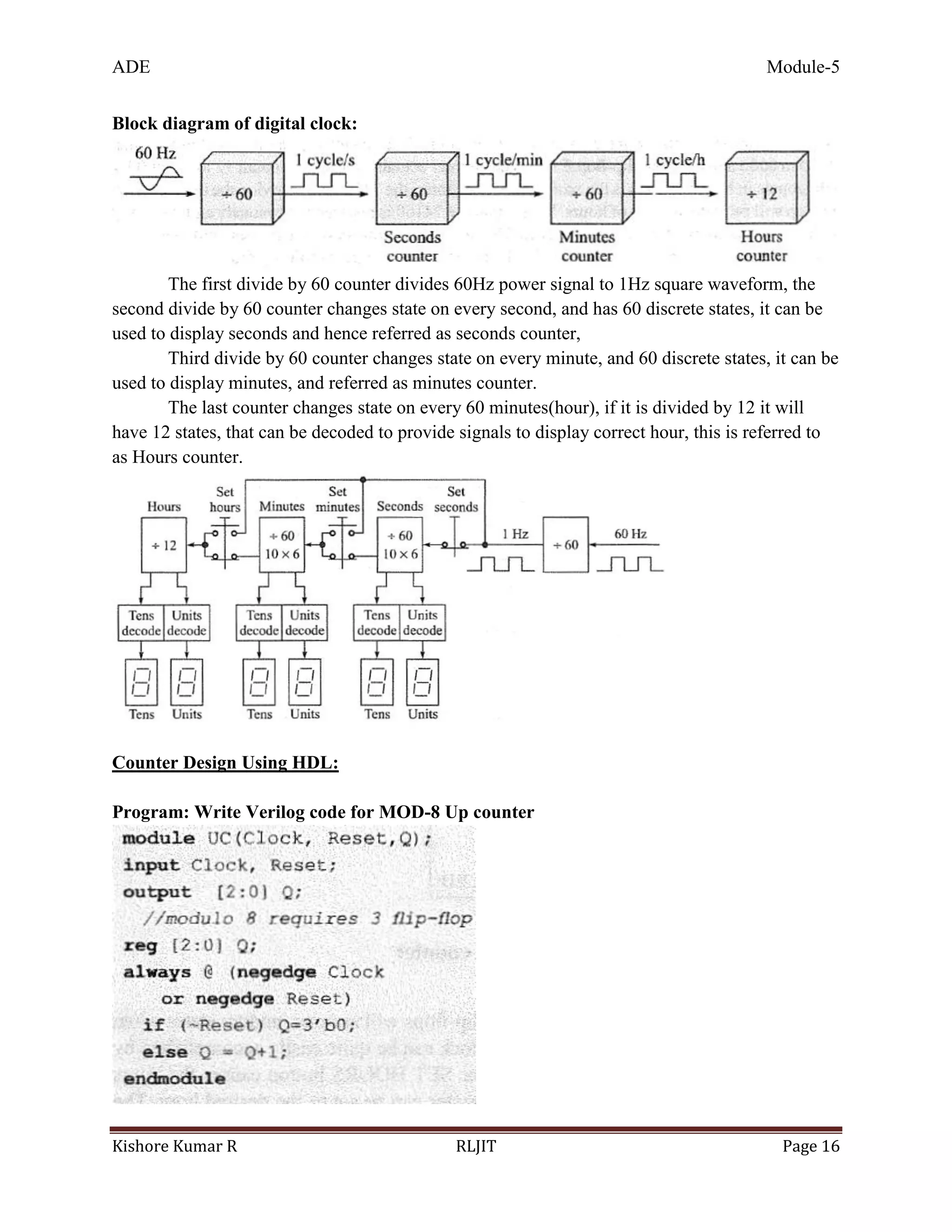 ADE Module-5
Kishore Kumar R RLJIT Page 16
Block diagram of digital clock:
The first divide by 60 counter divides 60Hz power signal to 1Hz square waveform, the
second divide by 60 counter changes state on every second, and has 60 discrete states, it can be
used to display seconds and hence referred as seconds counter,
Third divide by 60 counter changes state on every minute, and 60 discrete states, it can be
used to display minutes, and referred as minutes counter.
The last counter changes state on every 60 minutes(hour), if it is divided by 12 it will
have 12 states, that can be decoded to provide signals to display correct hour, this is referred to
as Hours counter.
Counter Design Using HDL:
Program: Write Verilog code for MOD-8 Up counter
 