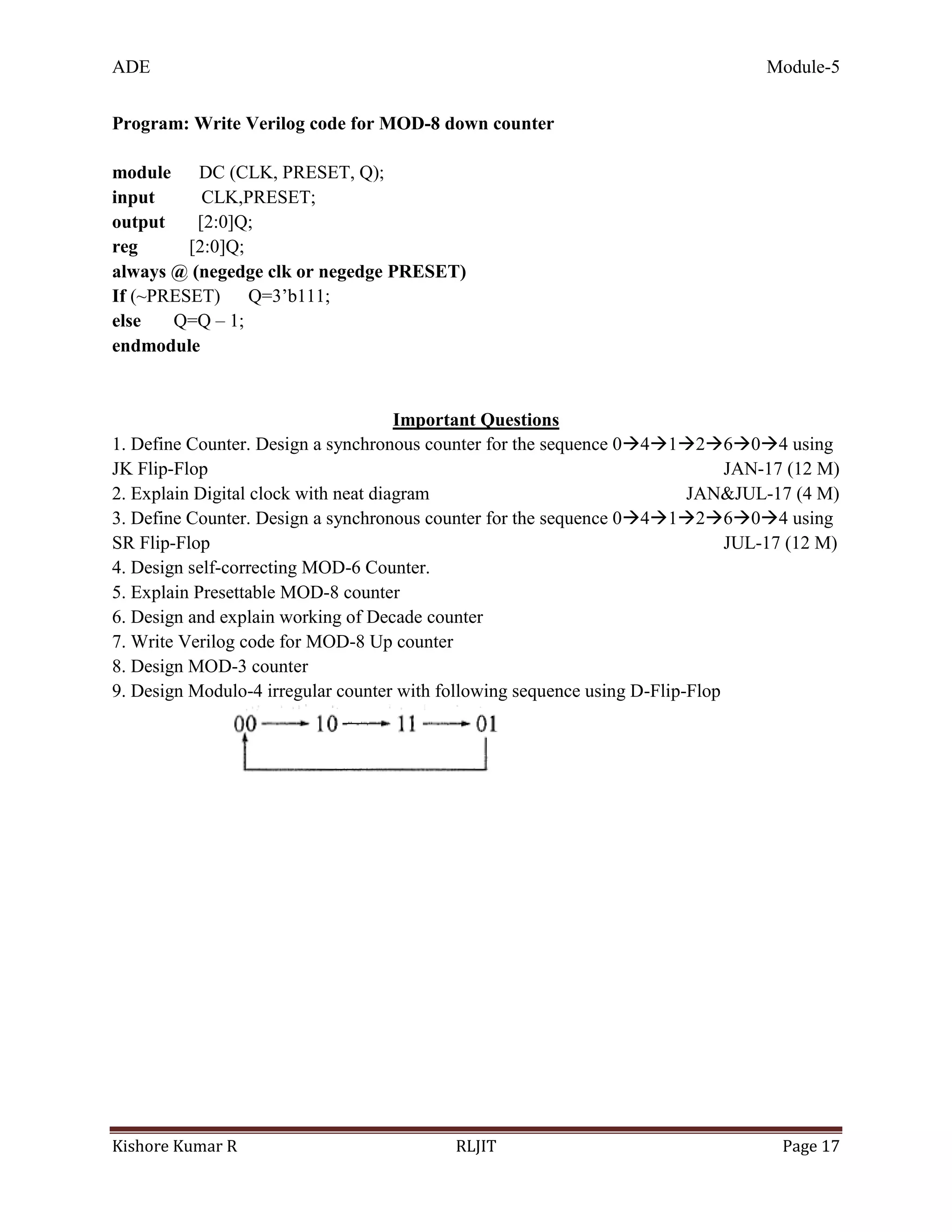 ADE Module-5
Kishore Kumar R RLJIT Page 17
Program: Write Verilog code for MOD-8 down counter
module DC (CLK, PRESET, Q);
input CLK,PRESET;
output [2:0]Q;
reg [2:0]Q;
always @ (negedge clk or negedge PRESET)
If (~PRESET) Q=3’b111;
else Q=Q – 1;
endmodule
Important Questions
1. Define Counter. Design a synchronous counter for the sequence 0412604 using
JK Flip-Flop JAN-17 (12 M)
2. Explain Digital clock with neat diagram JAN&JUL-17 (4 M)
3. Define Counter. Design a synchronous counter for the sequence 0412604 using
SR Flip-Flop JUL-17 (12 M)
4. Design self-correcting MOD-6 Counter.
5. Explain Presettable MOD-8 counter
6. Design and explain working of Decade counter
7. Write Verilog code for MOD-8 Up counter
8. Design MOD-3 counter
9. Design Modulo-4 irregular counter with following sequence using D-Flip-Flop
 