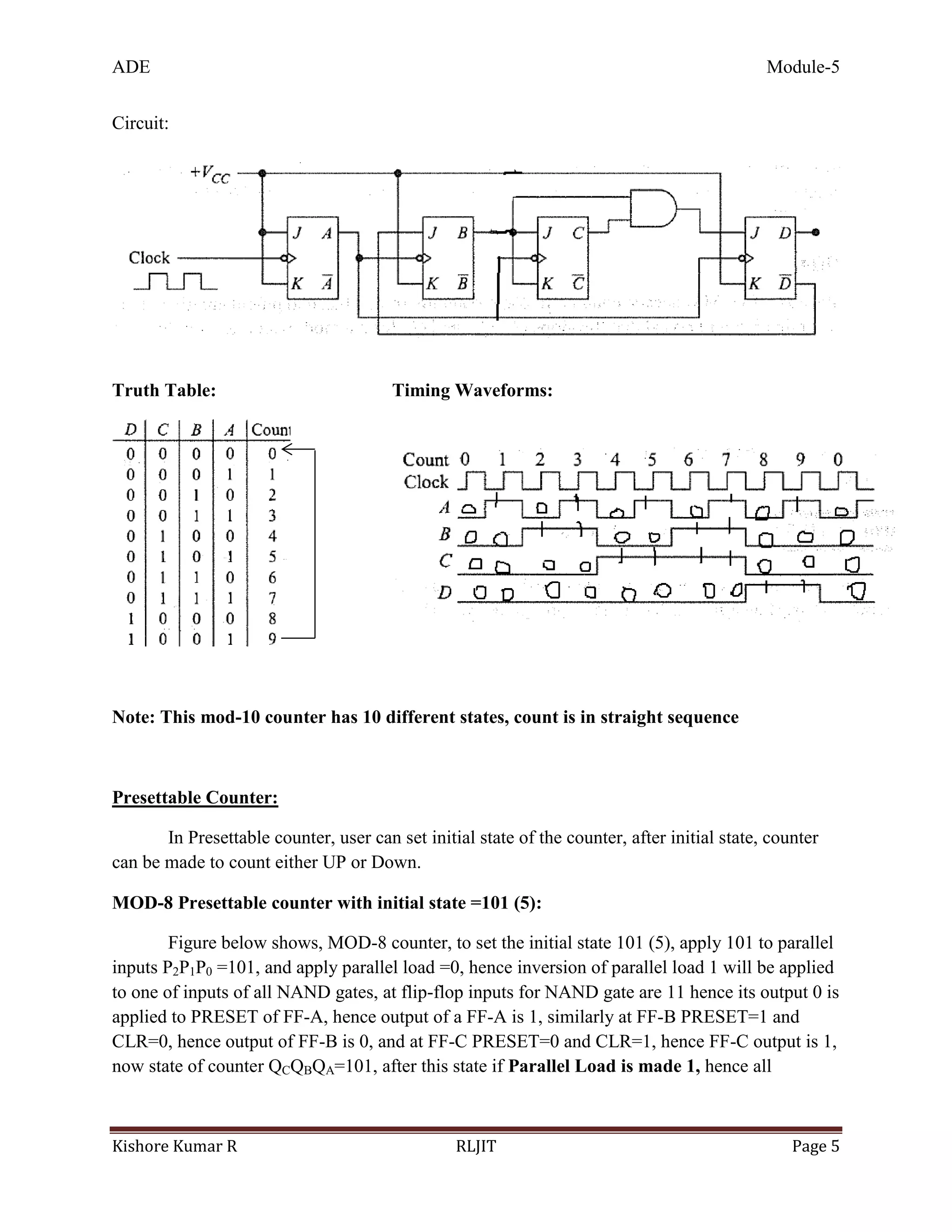 ADE Module-5
Kishore Kumar R RLJIT Page 5
Circuit:
Truth Table: Timing Waveforms:
Note: This mod-10 counter has 10 different states, count is in straight sequence
Presettable Counter:
In Presettable counter, user can set initial state of the counter, after initial state, counter
can be made to count either UP or Down.
MOD-8 Presettable counter with initial state =101 (5):
Figure below shows, MOD-8 counter, to set the initial state 101 (5), apply 101 to parallel
inputs P2P1P0 =101, and apply parallel load =0, hence inversion of parallel load 1 will be applied
to one of inputs of all NAND gates, at flip-flop inputs for NAND gate are 11 hence its output 0 is
applied to PRESET of FF-A, hence output of a FF-A is 1, similarly at FF-B PRESET=1 and
CLR=0, hence output of FF-B is 0, and at FF-C PRESET=0 and CLR=1, hence FF-C output is 1,
now state of counter QCQBQA=101, after this state if Parallel Load is made 1, hence all
 