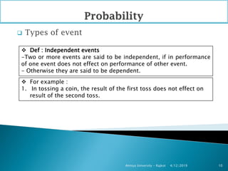  Types of event
4/12/2019Atmiya University - Rajkot 10
 Def : Independent events
-Two or more events are said to be independent, if in performance
of one event does not effect on performance of other event.
- Otherwise they are said to be dependent.
 For example :
1. In tossing a coin, the result of the first toss does not effect on
result of the second toss.
 
