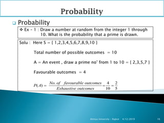  Probability
4/12/2019Atmiya University - Rajkot 16
 Ex – 1 : Draw a number at random from the integer 1 through
10. What is the probability that a prime is drawn.
Solu : Here S = { 1,2,3,4,5,6,7,8,9,10 }
Total number of possible outcomes = 10
A = An event , draw a prime no’ from 1 to 10 = { 2,3,5,7 }
Favourable outcomes = 4
. 4 2
( )
10 5
No of favourable outcomes
P A
Exhaustive outcomes
  
 