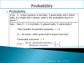  Probability
4/12/2019Atmiya University - Rajkot 17
 Ex – 2 : A box contains 4 red balls, 3 green balls and 5 white
balls. If a single ball is drawn, what is the probability that it is
green ?
Solu : Here S = { 4-red balls, 3-greeen balls, 5-white balls }
Total number of possible outcomes = 12
A = An event , when green ball is drawn from box
Favourable outcomes = 3
. 3 1
( )
12 4
No of favourable outcomes
P A
Exhaustive outcomes
  
 