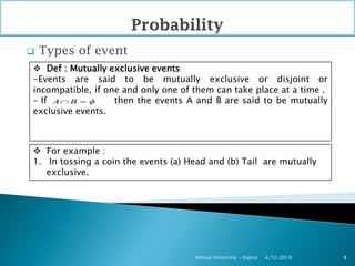  Types of event
4/12/2019Atmiya University - Rajkot 8
 Def : Mutually exclusive events
-Events are said to be mutually exclusive or disjoint or
incompatible, if one and only one of them can take place at a time .
- If then the events A and B are said to be mutually
exclusive events.
 For example :
1. In tossing a coin the events (a) Head and (b) Tail are mutually
exclusive.
A B  
 