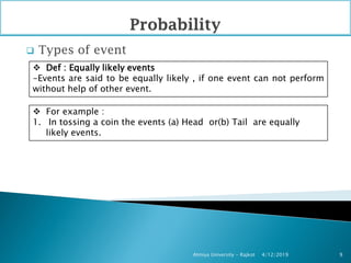  Types of event
4/12/2019Atmiya University - Rajkot 9
 Def : Equally likely events
-Events are said to be equally likely , if one event can not perform
without help of other event.
 For example :
1. In tossing a coin the events (a) Head or(b) Tail are equally
likely events.
 