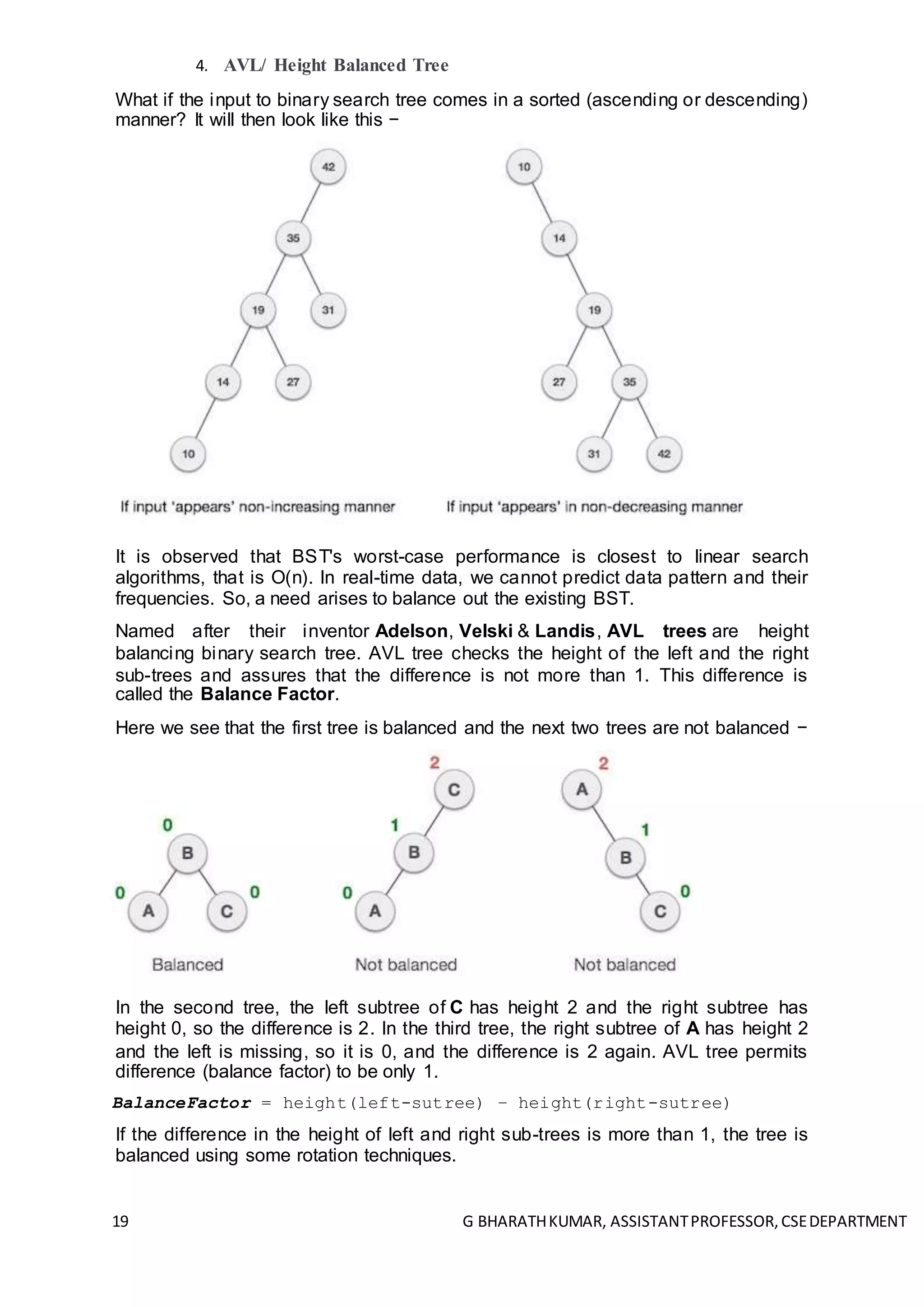 19 G BHARATHKUMAR, ASSISTANTPROFESSOR,CSEDEPARTMENT
4. AVL/ Height Balanced Tree
What if the input to binary search tree comes in a sorted (ascending or descending)
manner? It will then look like this −
It is observed that BST's worst-case performance is closest to linear search
algorithms, that is Ο(n). In real-time data, we cannot predict data pattern and their
frequencies. So, a need arises to balance out the existing BST.
Named after their inventor Adelson, Velski & Landis, AVL trees are height
balancing binary search tree. AVL tree checks the height of the left and the right
sub-trees and assures that the difference is not more than 1. This difference is
called the Balance Factor.
Here we see that the first tree is balanced and the next two trees are not balanced −
In the second tree, the left subtree of C has height 2 and the right subtree has
height 0, so the difference is 2. In the third tree, the right subtree of A has height 2
and the left is missing, so it is 0, and the difference is 2 again. AVL tree permits
difference (balance factor) to be only 1.
BalanceFactor = height(left-sutree) − height(right-sutree)
If the difference in the height of left and right sub-trees is more than 1, the tree is
balanced using some rotation techniques.
 