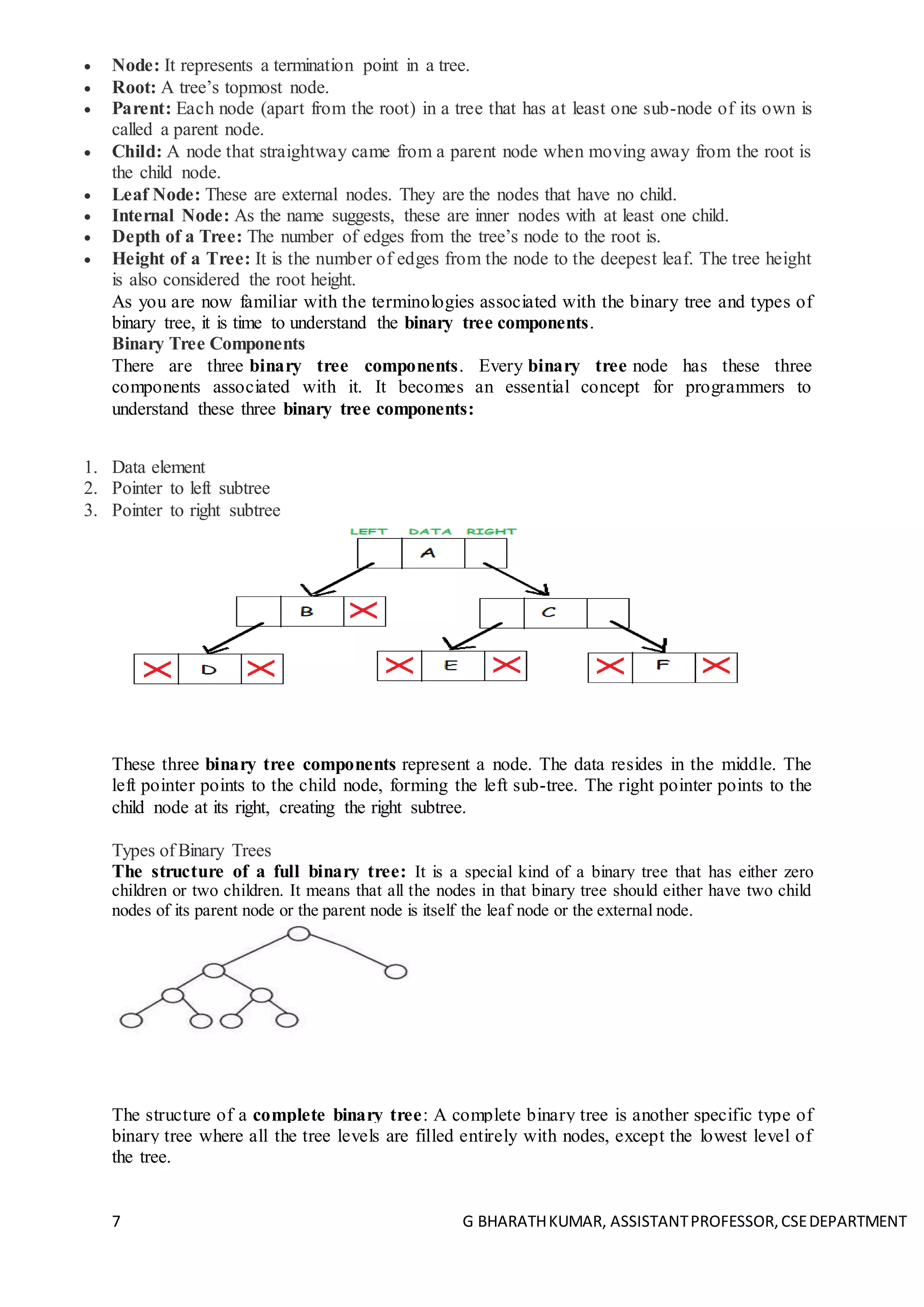 7 G BHARATHKUMAR, ASSISTANTPROFESSOR,CSEDEPARTMENT
 Node: It represents a termination point in a tree.
 Root: A tree’s topmost node.
 Parent: Each node (apart from the root) in a tree that has at least one sub-node of its own is
called a parent node.
 Child: A node that straightway came from a parent node when moving away from the root is
the child node.
 Leaf Node: These are external nodes. They are the nodes that have no child.
 Internal Node: As the name suggests, these are inner nodes with at least one child.
 Depth of a Tree: The number of edges from the tree’s node to the root is.
 Height of a Tree: It is the number of edges from the node to the deepest leaf. The tree height
is also considered the root height.
As you are now familiar with the terminologies associated with the binary tree and types of
binary tree, it is time to understand the binary tree components.
Binary Tree Components
There are three binary tree components. Every binary tree node has these three
components associated with it. It becomes an essential concept for programmers to
understand these three binary tree components:
1. Data element
2. Pointer to left subtree
3. Pointer to right subtree
These three binary tree components represent a node. The data resides in the middle. The
left pointer points to the child node, forming the left sub-tree. The right pointer points to the
child node at its right, creating the right subtree.
Types of Binary Trees
The structure of a full binary tree: It is a special kind of a binary tree that has either zero
children or two children. It means that all the nodes in that binary tree should either have two child
nodes of its parent node or the parent node is itself the leaf node or the external node.
The structure of a complete binary tree: A complete binary tree is another specific type of
binary tree where all the tree levels are filled entirely with nodes, except the lowest level of
the tree.
 