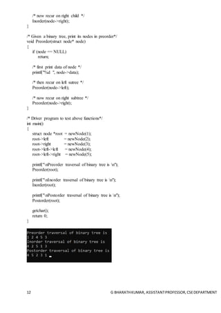 12 G BHARATHKUMAR, ASSISTANTPROFESSOR,CSEDEPARTMENT
/* now recur on right child */
Inorder(node->right);
}
/* Given a binary tree, print its nodes in preorder*/
void Preorder(struct node* node)
{
if (node == NULL)
return;
/* first print data of node */
printf("%d ", node->data);
/* then recur on left sutree */
Preorder(node->left);
/* now recur on right subtree */
Preorder(node->right);
}
/* Driver program to test above functions*/
int main()
{
struct node *root = newNode(1);
root->left = newNode(2);
root->right = newNode(3);
root->left->left = newNode(4);
root->left->right = newNode(5);
printf("nPreorder traversal of binary tree is n");
Preorder(root);
printf("nInorder traversal of binary tree is n");
Inorder(root);
printf("nPostorder traversal of binary tree is n");
Postorder(root);
getchar();
return 0;
}
 
