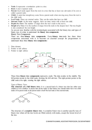 7 G BHARATHKUMAR, ASSISTANTPROFESSOR,CSEDEPARTMENT
 Node: It represents a termination point in a tree.
 Root: A tree’s topmost node.
 Parent: Each node (apart from the root) in a tree that has at least one sub-node of its own is
called a parent node.
 Child: A node that straightway came from a parent node when moving away from the root is
the child node.
 Leaf Node: These are external nodes. They are the nodes that have no child.
 Internal Node: As the name suggests, these are inner nodes with at least one child.
 Depth of a Tree: The number of edges from the tree’s node to the root is.
 Height of a Tree: It is the number of edges from the node to the deepest leaf. The tree height
is also considered the root height.
As you are now familiar with the terminologies associated with the binary tree and types of
binary tree, it is time to understand the binary tree components.
Binary Tree Components
There are three binary tree components. Every binary tree node has these three
components associated with it. It becomes an essential concept for programmers to
understand these three binary tree components:
1. Data element
2. Pointer to left subtree
3. Pointer to right subtree
These three binary tree components represent a node. The data resides in the middle. The
left pointer points to the child node, forming the left sub-tree. The right pointer points to the
child node at its right, creating the right subtree.
Types of Binary Trees
The structure of a full binary tree: It is a special kind of a binary tree that has either zero
children or two children. It means that all the nodes in that binary tree should either have two child
nodes of its parent node or the parent node is itself the leaf node or the external node.
The structure of a complete binary tree: A complete binary tree is another specific type of
binary tree where all the tree levels are filled entirely with nodes, except the lowest level of
the tree.
 