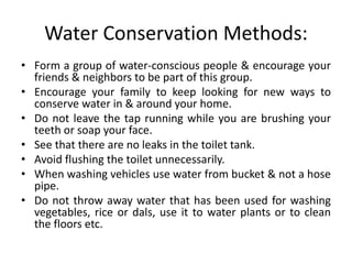 Water Conservation Methods:
• Form a group of water-conscious people & encourage your
friends & neighbors to be part of this group.
• Encourage your family to keep looking for new ways to
conserve water in & around your home.
• Do not leave the tap running while you are brushing your
teeth or soap your face.
• See that there are no leaks in the toilet tank.
• Avoid flushing the toilet unnecessarily.
• When washing vehicles use water from bucket & not a hose
pipe.
• Do not throw away water that has been used for washing
vegetables, rice or dals, use it to water plants or to clean
the floors etc.
 