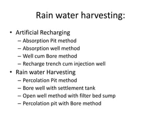 Rain water harvesting:
• Artificial Recharging
– Absorption Pit method
– Absorption well method
– Well cum Bore method
– Recharge trench cum injection well
• Rain water Harvesting
– Percolation Pit method
– Bore well with settlement tank
– Open well method with filter bed sump
– Percolation pit with Bore method
 