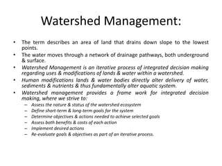 Watershed Management:
• The term describes an area of land that drains down slope to the lowest
points.
• The water moves through a network of drainage pathways, both underground
& surface.
• Watershed Management is an iterative process of integrated decision making
regarding uses & modifications of lands & water within a watershed.
• Human modifications lands & water bodies directly alter delivery of water,
sediments & nutrients & thus fundamentally alter aquatic system.
• Watershed management provides a frame work for integrated decision
making, where we strive to:
– Assess the nature & status of the watershed ecosystem
– Define short-term & long-term goals for the system
– Determine objectives & actions needed to achieve selected goals
– Assess both benefits & costs of each action
– Implement desired actions
– Re-evaluate goals & objectives as part of an iterative process.
 