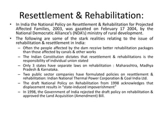 Resettlement & Rehabilitation:
• In India the National Policy on Resettlement & Rehabilitation for Projected
Affected Families, 2003, was gazatted on February 17 2004, by the
National Democratic Alliance’s (NDA’s) ministry of rural development.
• The following are some of the stark realities relating to the issue of
rehabilitation & resettlement in India:
– Often the people affected by the dam receive better rehabilitation packages
than those affected by canals & other works
– The Indian Constitution dictates that resettlement & rehabilitations is the
responsibility of individual union stated
– Only 3 states have separate laws on rehabilitation : Maharashtra, Madhya
Pradesh & Karnataka.
– Two public sector companies have formulated policies on resettlement &
rehabilitation: Indian National Thermal Power Corporation & Coal India Ltd.
– The draft National Policy on Rehabilitation from 1998 acknowledges that
displacement results in “state-induced impoverishment”
– In 1998, the Government of India rejected the draft policy on rehabilitation &
approved the Land Acquisition (Amendment) Bill.
 