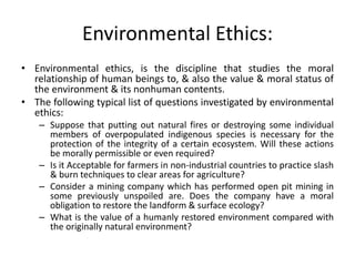 Environmental Ethics:
• Environmental ethics, is the discipline that studies the moral
relationship of human beings to, & also the value & moral status of
the environment & its nonhuman contents.
• The following typical list of questions investigated by environmental
ethics:
– Suppose that putting out natural fires or destroying some individual
members of overpopulated indigenous species is necessary for the
protection of the integrity of a certain ecosystem. Will these actions
be morally permissible or even required?
– Is it Acceptable for farmers in non-industrial countries to practice slash
& burn techniques to clear areas for agriculture?
– Consider a mining company which has performed open pit mining in
some previously unspoiled are. Does the company have a moral
obligation to restore the landform & surface ecology?
– What is the value of a humanly restored environment compared with
the originally natural environment?
 