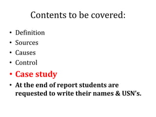 Contents to be covered:
• Definition
• Sources
• Causes
• Control
• Case study
• At the end of report students are
requested to write their names & USN’s.
 