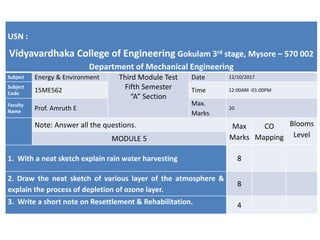 USN :
Vidyavardhaka College of Engineering Gokulam 3rd stage, Mysore – 570 002
Department of Mechanical Engineering
Subject Energy & Environment Third Module Test
Fifth Semester
“A” Section
Date 12/10/2017
Subject
Code 15ME562 Time 12:00AM -01:00PM
Faculty
Name Prof. Amruth E
Max.
Marks
20
Note: Answer all the questions. Max
Marks
CO
Mapping
Blooms
Level
MODULE 5
1. With a neat sketch explain rain water harvesting 8
2. Draw the neat sketch of various layer of the atmosphere &
explain the process of depletion of ozone layer.
8
3. Write a short note on Resettlement & Rehabilitation. 4
 
