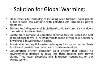 Solution for Global Warming:
• Clean electricity technologies including wind turbines, solar panels
& hydro fuels can compete with pollution gas formed by power
plants etc.,
• Biofuels including ethanol & biodiesel could substantially cut down
the carbon dioxide emission.
• Create more compact & complete communities that recall the best
of traditional towns & neighborhoods make driving less necessary
& walking & bicycling much easier.
• Sustainable farming & forestry techniques lock up carbon in plants
& soils and provide new revenues to rural communities.
• Conservation energy efficiency yield energy that causes no
environmental damage & costs less than building new power
plants. They lower electricity bills & reduce constraints on our
energy system.
 